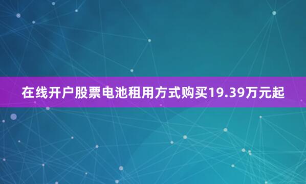 在线开户股票电池租用方式购买19.39万元起