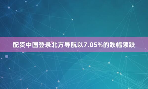 配资中国登录北方导航以7.05%的跌幅领跌