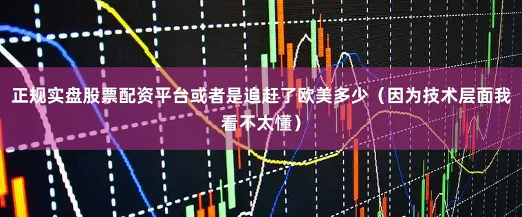 正规实盘股票配资平台或者是追赶了欧美多少（因为技术层面我看不太懂）
